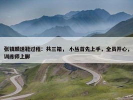 张镇麟送鞋过程：共三箱， 小丛首先上手，全员开心，训练师上脚