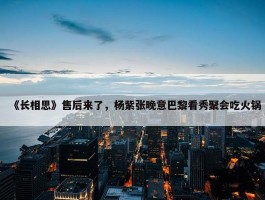 《长相思》售后来了，杨紫张晚意巴黎看秀聚会吃火锅