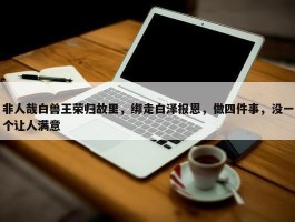 非人哉白兽王荣归故里，绑走白泽报恩，做四件事，没一个让人满意