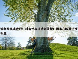 迪利维奥谈欧冠：对米兰表现感到失望；国米在欧冠进步明显