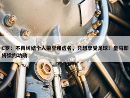 C罗：不再纠结个人荣誉和虚名，只想享受足球！皇马即将续约功勋