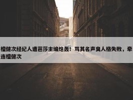 檀健次经纪人遭芭莎主编炮轰！骂其名声臭人格失败，牵连檀健次