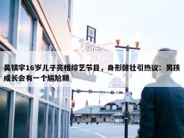 吴镇宇16岁儿子亮相综艺节目，身形健壮引热议：男孩成长会有一个尴尬期