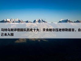 马特乌斯评德国队历史十大：贝肯鲍尔压老穆勒居首，自己未入围