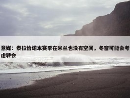 意媒：泰拉恰诺本赛季在米兰也没有空间，冬窗可能会考虑转会