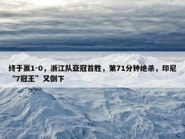 终于赢1-0，浙江队亚冠首胜，第71分钟绝杀，印尼“7冠王”又倒下