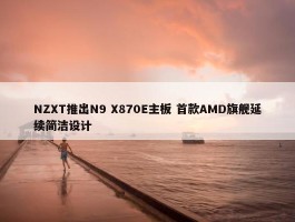 NZXT推出N9 X870E主板 首款AMD旗舰延续简洁设计