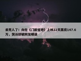 丢死人了！向佐《门前宝地》上映22天票房147.6万，哭诉却被网友嘲讽