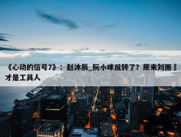 《心动的信号7》：赵沐辰_阮小咪反转了？原来刘雨璠才是工具人