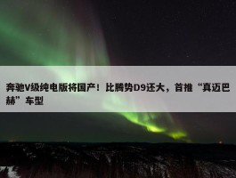 奔驰V级纯电版将国产！比腾势D9还大，首推“真迈巴赫”车型