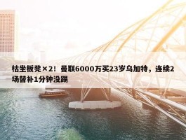 枯坐板凳×2！曼联6000万买23岁乌加特，连续2场替补1分钟没踢