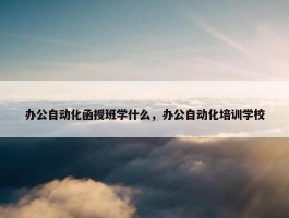 办公自动化函授班学什么，办公自动化培训学校