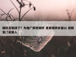 国际足联拼了？为推广新世俱杯 竟新增转会窗口 鼓励豪门买新人