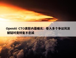 OpenAI CTO离职内幕曝光：卷入多个争议风波 被疑对奥特曼不忠诚