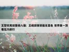 王楚钦男双晋级八强：王皓鼓掌却面无喜色 世界第一顶着压力前行