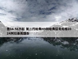 售16.58万起 第二代哈弗H9和哈弗猛龙亮相2024阿拉善英雄会