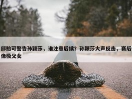 邱贻可警告孙颖莎，谁注意后续？孙颖莎大声反击，赛后像极父女