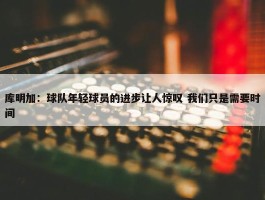 库明加：球队年轻球员的进步让人惊叹 我们只是需要时间