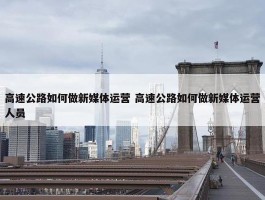 高速公路如何做新媒体运营 高速公路如何做新媒体运营人员