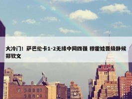 大冷门！萨巴伦卡1-2无缘中网四强 穆霍娃晋级静候郑钦文