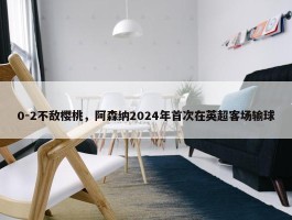 0-2不敌樱桃，阿森纳2024年首次在英超客场输球