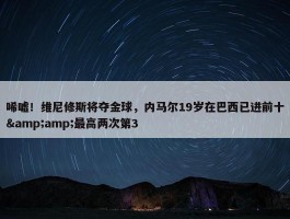 唏嘘！维尼修斯将夺金球，内马尔19岁在巴西已进前十&amp;最高两次第3