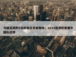 与国足同积0分的吉尔吉斯斯坦，2019亚洲杯曾遭中国队逆转