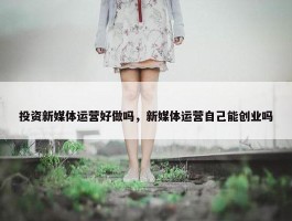 投资新媒体运营好做吗，新媒体运营自己能创业吗