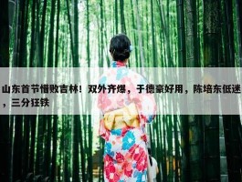 山东首节惜败吉林！双外齐爆，于德豪好用，陈培东低迷，三分狂铁