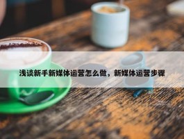 浅谈新手新媒体运营怎么做，新媒体运营步骤