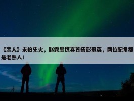 《恋人》未拍先火，赵露思惊喜首搭彭冠英，两位配角都是老熟人！