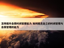 怎样提升自我时间管理能力 如何提高自己的时间管理与自我管理的能力