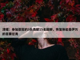 津媒：参加亚冠的3队贡献15名国脚，恢复体能是伊万的首要任务