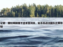 记者：图拉姆脚踝不适单独训练，能否出战法国队比赛存疑