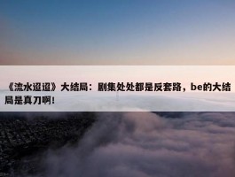 《流水迢迢》大结局：剧集处处都是反套路，be的大结局是真刀啊！