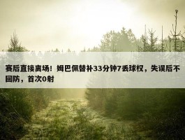 赛后直接离场！姆巴佩替补33分钟7丢球权，失误后不回防，首次0射