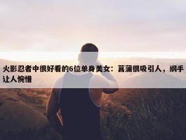 火影忍者中很好看的6位单身美女：菖蒲很吸引人，纲手让人惋惜