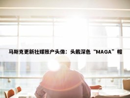 马斯克更新社媒账户头像：头戴深色“MAGA”帽