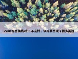 Zeus坦言换线对T1不友好，训练赛出现了很多英雄