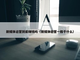 新媒体运营到底赚钱吗（新媒体运营一般干什么）