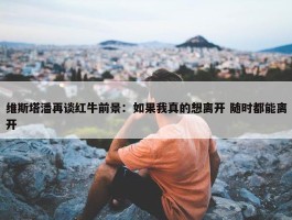 维斯塔潘再谈红牛前景：如果我真的想离开 随时都能离开