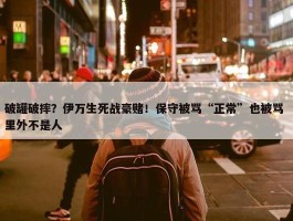 破罐破摔？伊万生死战豪赌！保守被骂“正常”也被骂 里外不是人