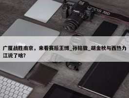 广厦战胜南京，来看赛后王博_孙铭徽_胡金秋与西热力江说了啥？