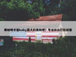 黄晓明才是baby最大的黑粉吧？专业拆台打脸前妻