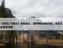 《长安二十四计》未拍先火，潘粤明给成毅作配，女主人选更是惊喜