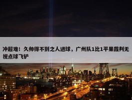 冲超难！久帅得不到之人进球，广州队1比1平果裁判无视点球飞铲