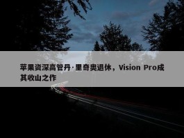 苹果资深高管丹·里奇奥退休，Vision Pro成其收山之作