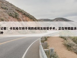 记者：卡瓦哈尔将于周四或周五接受手术，正在等膝盖消肿