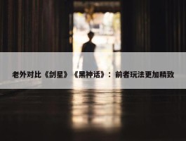 老外对比《剑星》《黑神话》：前者玩法更加精致