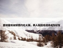 窦靖童和宋妍霏约吃火锅，两人疑因戏结缘成为好友